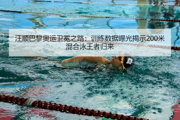 汪顺巴黎奥运卫冕之路：训练数据曝光揭示200米混合泳王者归来