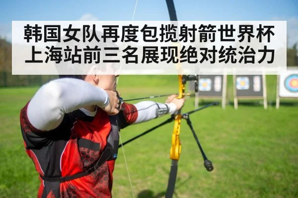 韩国女队再度包揽射箭世界杯上海站前三名展现绝对统治力